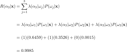 \begin{align*}     R(\alpha_{3}|\mathbf{x}) &= \sum_{j=1}^{3}\lambda(\alpha_{3}|\omega_{j})P(\omega_{j}|\mathbf{x})\\     \\     &= \lambda(\alpha_{3}|\omega_{1})P(\omega_{1}|\mathbf{x}) + \lambda(\alpha_{3}|\omega_{2})P(\omega_{2}|\mathbf{x}) + \lambda(\alpha_{3}|\omega_{3})P(\omega_{3}|\mathbf{x})\\     \\     &= (1)(0.6459) + (1)(0.3526) + (0)(0.0015)\\     \\     &= 0.9985  \end{align*}