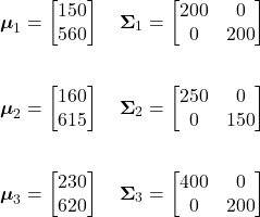 \begin{align*}     \boldsymbol{\mu}_{1} &=     \begin{bmatrix}         150\\         560     \end{bmatrix}     \quad     \boldsymbol{\Sigma}_{1} =     \begin{bmatrix}         200 & 0\\         0   & 200     \end{bmatrix} \\     \\     \boldsymbol{\mu}_{2} &=     \begin{bmatrix}         160\\         615     \end{bmatrix}     \quad     \boldsymbol{\Sigma}_{2} =     \begin{bmatrix}         250 & 0\\         0   & 150     \end{bmatrix} \\     \\     \boldsymbol{\mu}_{3} &=     \begin{bmatrix}         230\\         620     \end{bmatrix}     \quad     \boldsymbol{\Sigma}_{3} =     \begin{bmatrix}         400 & 0\\         0   & 200     \end{bmatrix} \end{align*}